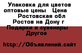 Упаковка для цветов,оптовые цены › Цена ­ 100 - Ростовская обл., Ростов-на-Дону г. Подарки и сувениры » Другое   